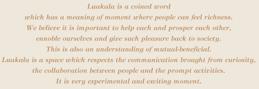 Luakala is a coined word which has a meaning of moment where people can feel richness. We believe it is important to help each and prosper each other, ennoble ourselves and give such pleasure back to society. This is also an understanding of mutual-beneficial. Luakala is a space which respects the communication brought from curiosity, the collaboration between people and the prompt activities. It is very experimental and exciting moment.
